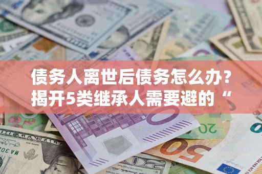 武汉债务人离世后债务怎么办？揭开5类继承人需要避的“坑”