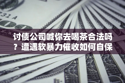 武汉讨债公司喊你去喝茶合法吗？遭遇软暴力催收如何自保？