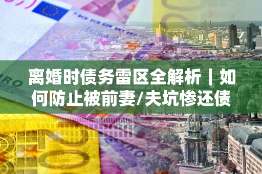 武汉离婚时债务雷区全解析｜如何防止被前妻/夫坑惨还债？